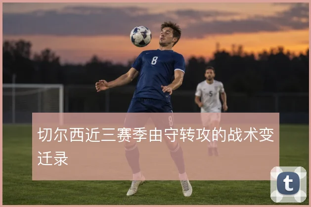切尔西近三赛季由守转攻的战术变迁录