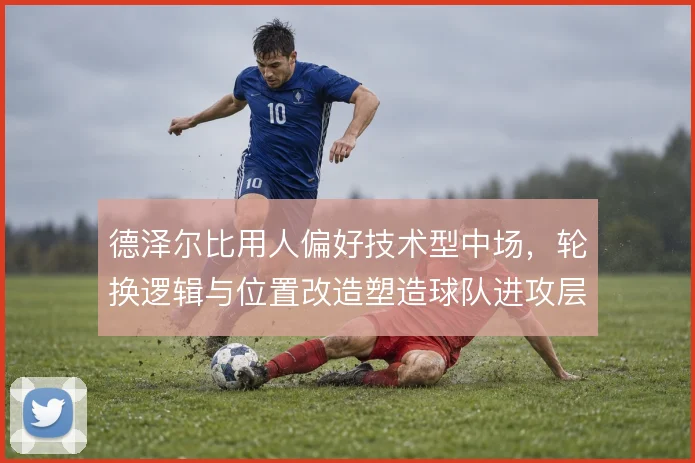 德泽尔比用人偏好技术型中场，轮换逻辑与位置改造塑造球队进攻层次