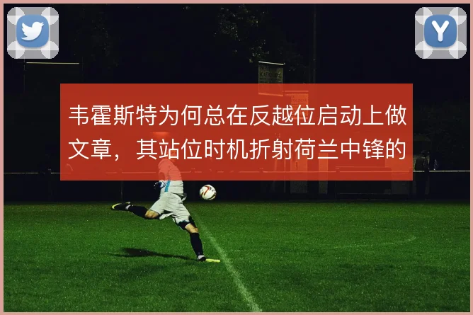 韦霍斯特为何总在反越位启动上做文章，其站位时机折射荷兰中锋的战术价值