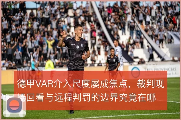 德甲VAR介入尺度屡成焦点，裁判现场回看与远程判罚的边界究竟在哪