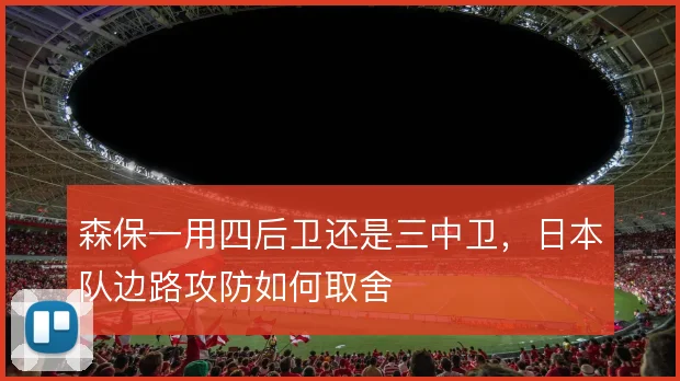 森保一用四后卫还是三中卫,日本队边路攻防如何取舍