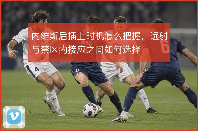 内维斯后插上时机怎么把握，远射与禁区内接应之间如何选择