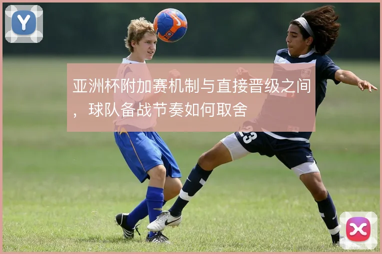 亚洲杯附加赛机制与直接晋级之间,球队备战节奏如何取舍