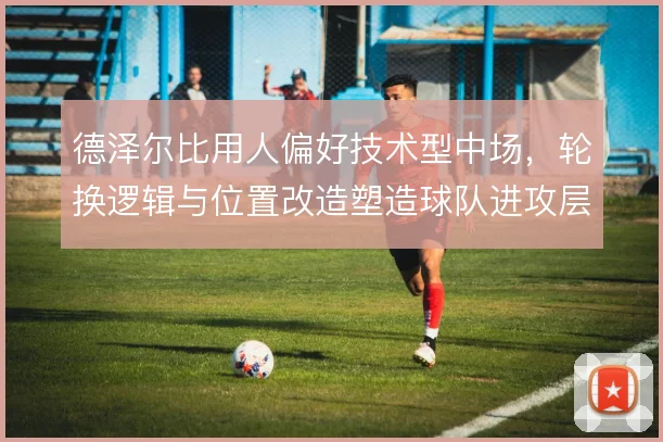 德泽尔比用人偏好技术型中场，轮换逻辑与位置改造塑造球队进攻层次