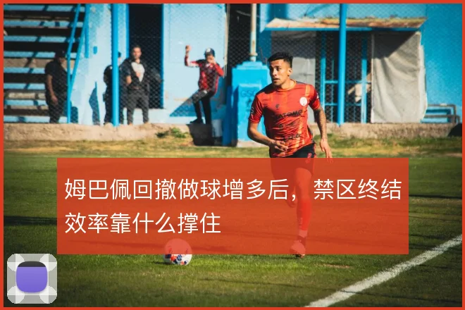 姆巴佩回撤做球增多后,禁区终结效率靠什么撑住