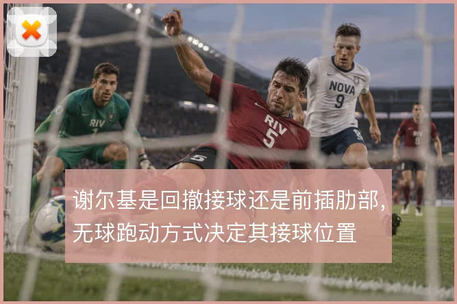 谢尔基是回撤接球还是前插肋部，无球跑动方式决定其接球位置