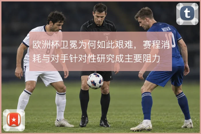 欧洲杯卫冕为何如此艰难，赛程消耗与对手针对性研究成主要阻力