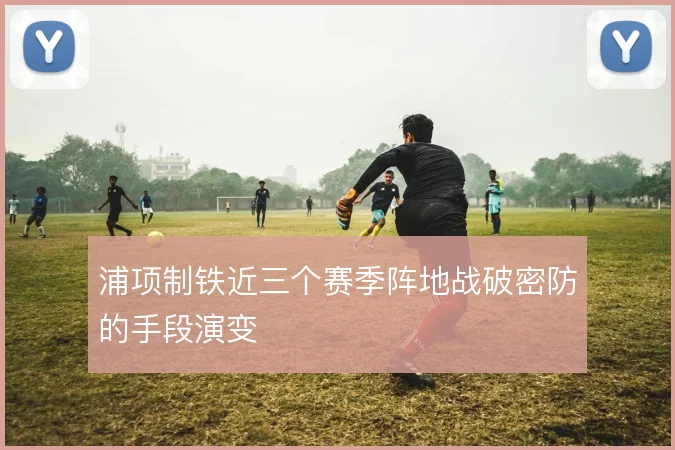 浦项制铁近三个赛季阵地战破密防的手段演变