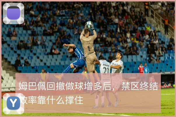 姆巴佩回撤做球增多后，禁区终结效率靠什么撑住