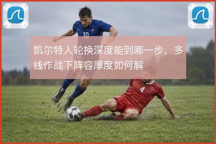 凯尔特人轮换深度能到哪一步，多线作战下阵容厚度如何解