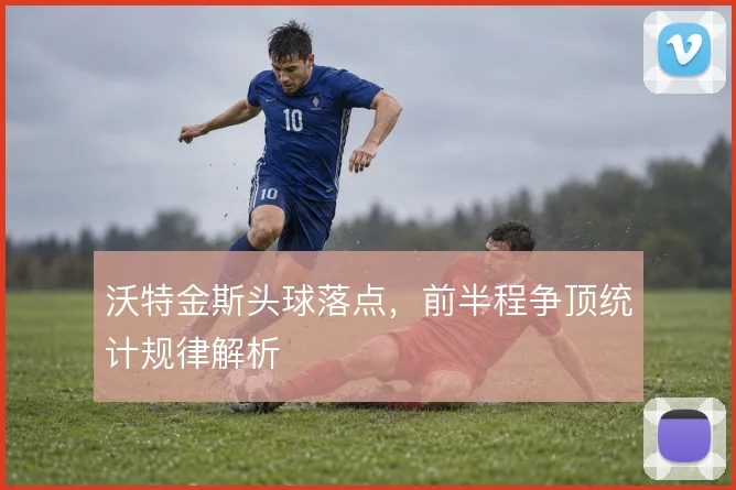 沃特金斯头球落点，前半程争顶统计规律解析