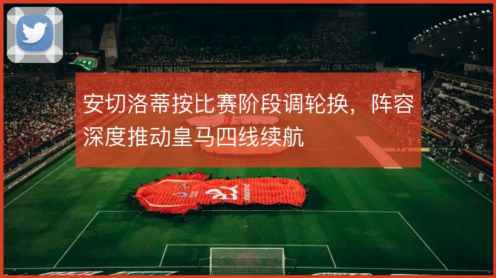 安切洛蒂按比赛阶段调轮换，阵容深度推动皇马四线续航