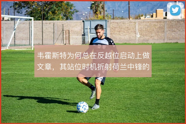 韦霍斯特为何总在反越位启动上做文章，其站位时机折射荷兰中锋的战术价值