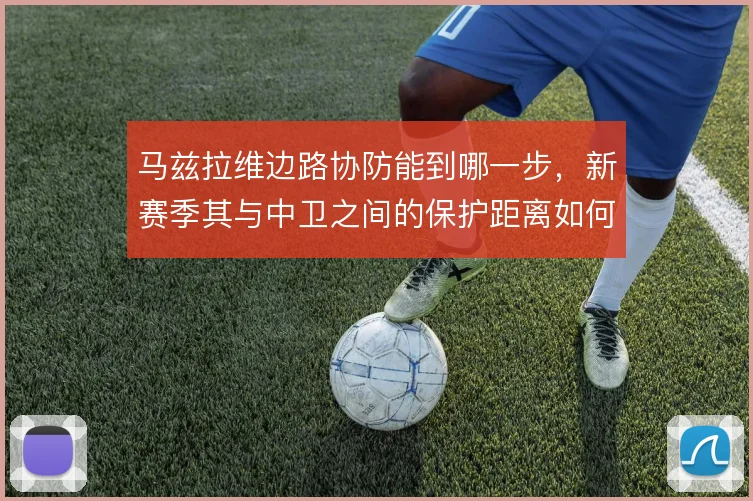 马兹拉维边路协防能到哪一步,新赛季其与中卫之间的保护距离如何界定