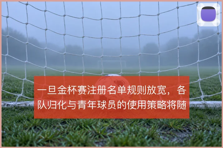 一旦金杯赛注册名单规则放宽，各队归化与青年球员的使用策略将随之改变