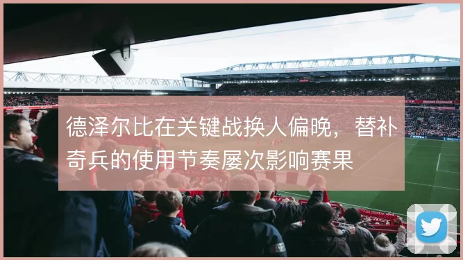 德泽尔比在关键战换人偏晚，替补奇兵的使用节奏屡次影响赛果
