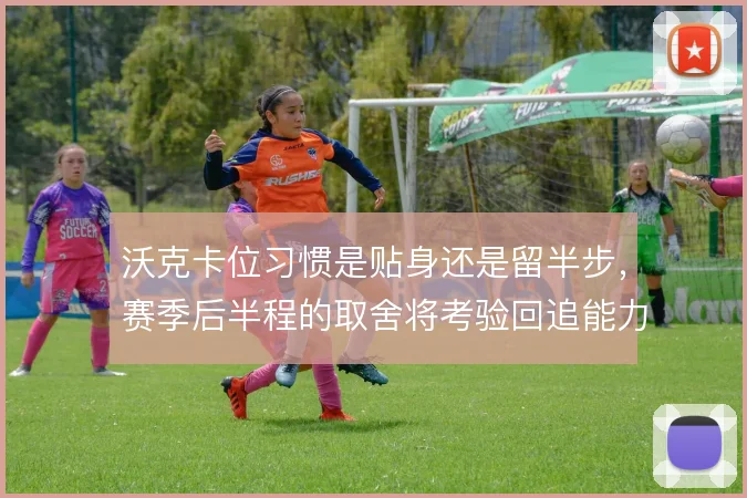 沃克卡位习惯是贴身还是留半步，赛季后半程的取舍将考验回追能力