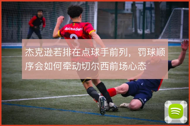 杰克逊若排在点球手前列，罚球顺序会如何牵动切尔西前场心态