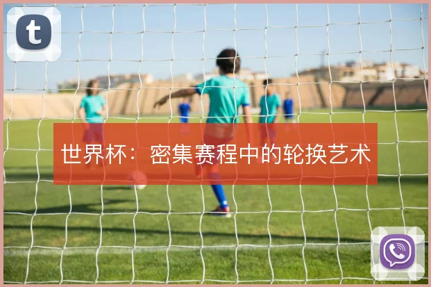 世界杯:密集赛程中的轮换艺术