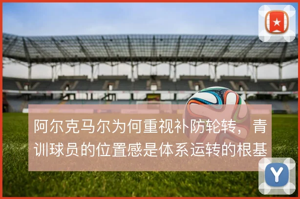 阿尔克马尔为何重视补防轮转,青训球员的位置感是体系运转的根基