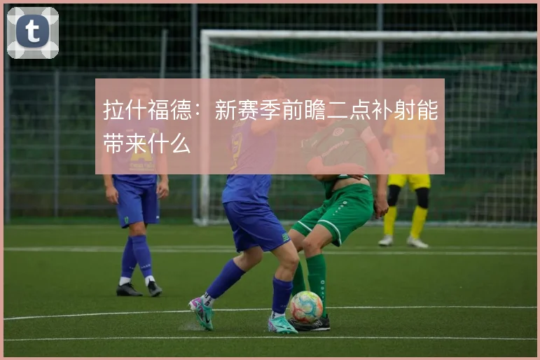 拉什福德:新赛季前瞻二点补射能带来什么
