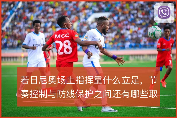 若日尼奥场上指挥靠什么立足，节奏控制与防线保护之间还有哪些取舍